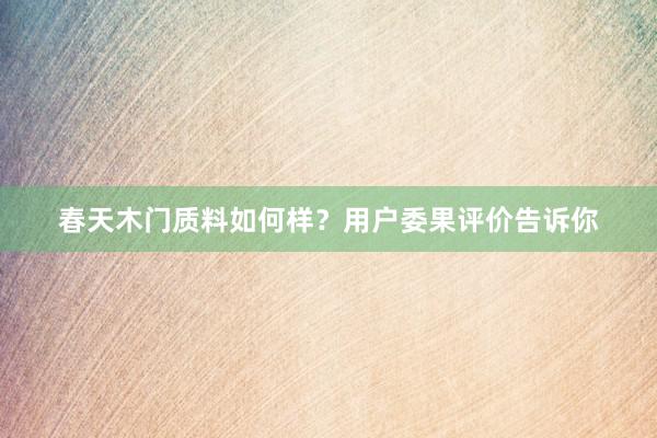 春天木门质料如何样？用户委果评价告诉你