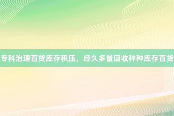 专科治理百货库存积压，经久多量回收种种库存百货
